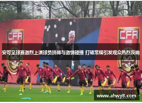 安可足球赛激烈上演球员拼搏与激情碰撞 打破常规引发观众热烈反响
